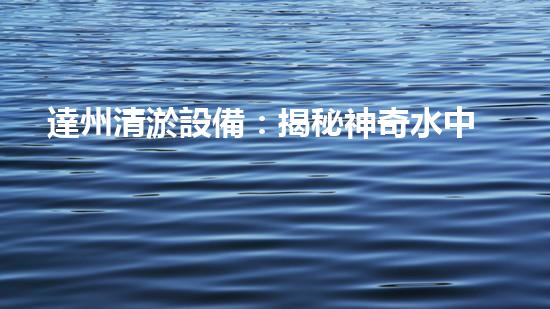 達州清淤設備：揭秘神奇水中魔術師，一探究竟！